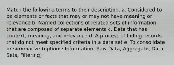 Match the following terms to their description. a. Considered to be elements or facts that may or may not have meaning or relevance b. Named collections of related sets of information that are composed of separate elements c. Data that has context, meaning, and relevance d. A process of hiding records that do not meet specified criteria in a data set e. To consolidate or summarize (options: Information, Raw Data, Aggregate, Data Sets, Filtering)