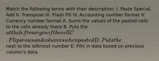 Match the following terms with their description: I. Paste Special, Add II. Transpose III. Flash Fill IV. Accounting number format V. Currency number format A. Sums the values of the pasted cells to the cells already there B. Puts the at the left margin of the cell C. Flips rows and columns when pasted D. Puts the next to the leftmost number E. Fills in data based on previous column's data