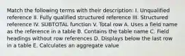 Match the following terms with their description: I. Unqualified reference II. Fully qualified structured reference III. Structured reference IV. SUBTOTAL function V. Total row A. Uses a field name as the reference in a table B. Contains the table name C. Field headings without row references D. Displays below the last row in a table E. Calculates an aggregate value