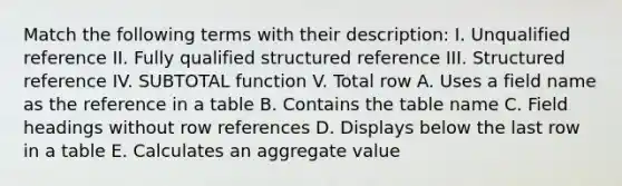 Match the following terms with their description: I. Unqualified reference II. Fully qualified structured reference III. Structured reference IV. SUBTOTAL function V. Total row A. Uses a field name as the reference in a table B. Contains the table name C. Field headings without row references D. Displays below the last row in a table E. Calculates an aggregate value