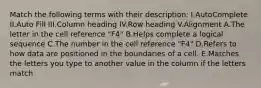 Match the following terms with their description: I.AutoComplete II.Auto Fill III.Column heading IV.Row heading V.Alignment A.The letter in the cell reference "F4" B.Helps complete a logical sequence C.The number in the cell reference "F4" D.Refers to how data are positioned in the boundaries of a cell. E.Matches the letters you type to another value in the column if the letters match