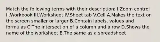 Match the following terms with their description: I.Zoom control II.Workbook III.Worksheet IV.Sheet tab V.Cell A.Makes the text on the screen smaller or larger B.Contain labels, values and formulas C.The intersection of a column and a row D.Shows the name of the worksheet E.The same as a spreadsheet