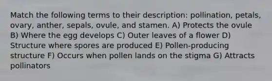 Match the following terms to their description: pollination, petals, ovary, anther, sepals, ovule, and stamen. A) Protects the ovule B) Where the egg develops C) Outer leaves of a flower D) Structure where spores are produced E) Pollen-producing structure F) Occurs when pollen lands on the stigma G) Attracts pollinators