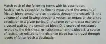 Match each of the following terms with its description. -Resistance A. opposition to flow (a measure of the amount of friction blood encounters as it passes through the vessels) B. the volume of blood flowing through a vessel, an organ, or the entire circulation in a given period C. the force per unit area exerted on a vessel wall by the contained blood D. a source of resistance related to the thickness, or "stickiness," of the blood E. a source of resistance related to the distance blood has to travel through layers of fat to reach a destination