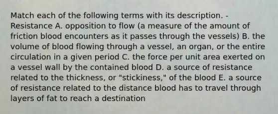 Match each of the following terms with its description. -Resistance A. opposition to flow (a measure of the amount of friction blood encounters as it passes through the vessels) B. the volume of blood flowing through a vessel, an organ, or the entire circulation in a given period C. the force per unit area exerted on a vessel wall by the contained blood D. a source of resistance related to the thickness, or "stickiness," of the blood E. a source of resistance related to the distance blood has to travel through layers of fat to reach a destination