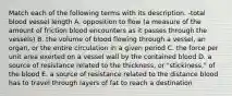 Match each of the following terms with its description. -total blood vessel length A. opposition to flow (a measure of the amount of friction blood encounters as it passes through the vessels) B. the volume of blood flowing through a vessel, an organ, or the entire circulation in a given period C. the force per unit area exerted on a vessel wall by the contained blood D. a source of resistance related to the thickness, or "stickiness," of the blood E. a source of resistance related to the distance blood has to travel through layers of fat to reach a destination