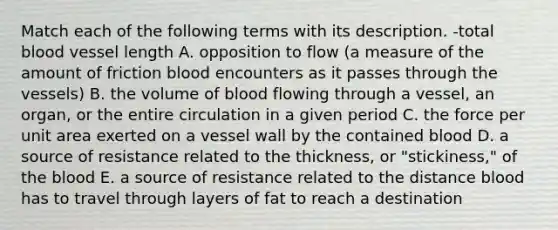 Match each of the following terms with its description. -total blood vessel length A. opposition to flow (a measure of the amount of friction blood encounters as it passes through the vessels) B. the volume of blood flowing through a vessel, an organ, or the entire circulation in a given period C. the force per unit area exerted on a vessel wall by the contained blood D. a source of resistance related to the thickness, or "stickiness," of the blood E. a source of resistance related to the distance blood has to travel through layers of fat to reach a destination