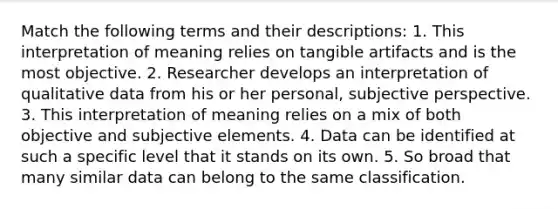 Match the following terms and their descriptions: 1. This interpretation of meaning relies on tangible artifacts and is the most objective. 2. Researcher develops an interpretation of qualitative data from his or her personal, subjective perspective. 3. This interpretation of meaning relies on a mix of both objective and subjective elements. 4. Data can be identified at such a specific level that it stands on its own. 5. So broad that many similar data can belong to the same classification.