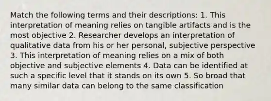 Match the following terms and their descriptions: 1. This interpretation of meaning relies on tangible artifacts and is the most objective 2. Researcher develops an interpretation of qualitative data from his or her personal, subjective perspective 3. This interpretation of meaning relies on a mix of both objective and subjective elements 4. Data can be identified at such a specific level that it stands on its own 5. So broad that many similar data can belong to the same classification