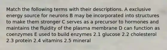 Match the following terms with their descriptions. A exclusive energy source for neurons B may be incorporated into structures to make them stronger C serves as a precursor to hormones and maintains the fluidity of the plasma membrane D can function as coenzymes E used to build enzymes 2.1 glucose 2.2 cholesterol 2.3 protein 2.4 vitamins 2.5 mineral