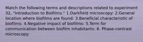 Match the following terms and descriptions related to experiment 32, "Introduction to Biofilms." 1.Darkfield microscopy: 2.General location where biofilms are found: 3.Beneficial characteristic of biofilms: 4.Negative impact of biofilms: 5.Term for communication between biofilm inhabitants: 6. Phase-contrast microscopy: