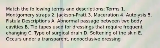 Match the following terms and descriptions: Terms 1. Montgomery straps 2. Jackson-Pratt 3. Maceration 4. Autolysis 5. Fistula Descriptions A. Abnormal passage between two body cavities B. Tie tapes used for dressings that require frequent changing C. Type of surgical drain D. Softening of the skin E. Occurs under a transparent, nonocclusive dressing