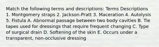 Match the following terms and descriptions: Terms Descriptions 1. Montgomery straps 2. Jackson-Pratt 3. Maceration 4. Autolysis 5. Fistula A. Abnormal passage between two body cavities B. Tie tapes used for dressings that require frequent changing C. Type of surgical drain D. Softening of the skin E. Occurs under a transparent, non-occlusive dressing