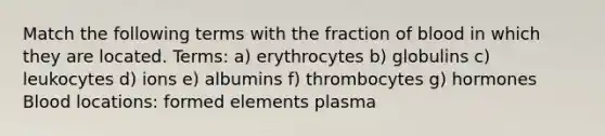 Match the following terms with the fraction of blood in which they are located. Terms: a) erythrocytes b) globulins c) leukocytes d) ions e) albumins f) thrombocytes g) hormones Blood locations: formed elements plasma