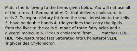 Match the following to the terms given below. You will not use all of the terms. 1. Remnant of VLDL that delivers cholesterol to cells 2. Transport dietary fat from the small intestine to the cells 3. have no double bonds 4. triglycerides that carry the lipids from the liver to the cells 5. made of three fatty acids and a glycerol molecule 6. Pick up cholesterol from....... Matches: LDL HDL Polyunsaturated fats Saturated fats Cholesterol VLDL Triglycerides Chylomicron