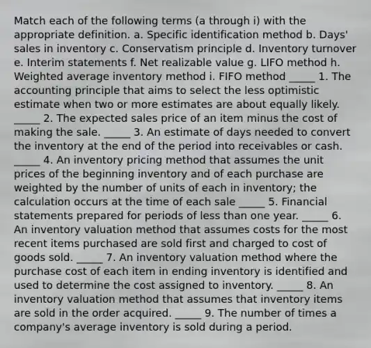 Match each of the following terms (a through i) with the appropriate definition. a. Specific identification method b. Days' sales in inventory c. Conservatism principle d. Inventory turnover e. Interim statements f. Net realizable value g. LIFO method h. Weighted average inventory method i. FIFO method _____ 1. The accounting principle that aims to select the less optimistic estimate when two or more estimates are about equally likely. _____ 2. The expected sales price of an item minus the cost of making the sale. _____ 3. An estimate of days needed to convert the inventory at the end of the period into receivables or cash. _____ 4. An inventory pricing method that assumes the unit prices of the beginning inventory and of each purchase are weighted by the number of units of each in inventory; the calculation occurs at the time of each sale _____ 5. Financial statements prepared for periods of less than one year. _____ 6. An inventory valuation method that assumes costs for the most recent items purchased are sold first and charged to cost of goods sold. _____ 7. An inventory valuation method where the purchase cost of each item in ending inventory is identified and used to determine the cost assigned to inventory. _____ 8. An inventory valuation method that assumes that inventory items are sold in the order acquired. _____ 9. The number of times a company's average inventory is sold during a period.