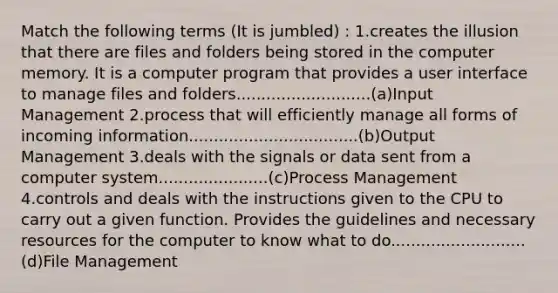 Match the following terms (It is jumbled) : 1.creates the illusion that there are files and folders being stored in the computer memory. It is a computer program that provides a user interface to manage files and folders...........................(a)Input Management 2.process that will efficiently manage all forms of incoming information..................................(b)Output Management 3.deals with the signals or data sent from a computer system......................(c)Process Management 4.controls and deals with the instructions given to the CPU to carry out a given function. Provides the guidelines and necessary resources for the computer to know what to do...........................(d)File Management