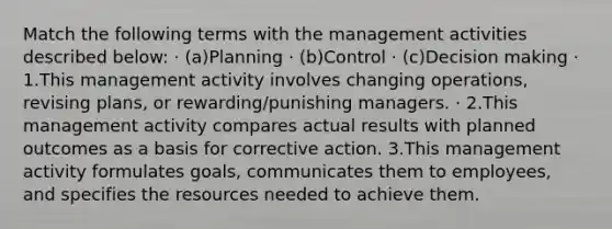 Match the following terms with the management activities described below: · (a)Planning · (b)Control · (c)Decision making · 1.This management activity involves changing operations, revising plans, or rewarding/punishing managers. · 2.This management activity compares actual results with planned outcomes as a basis for corrective action. 3.This management activity formulates goals, communicates them to employees, and specifies the resources needed to achieve them.