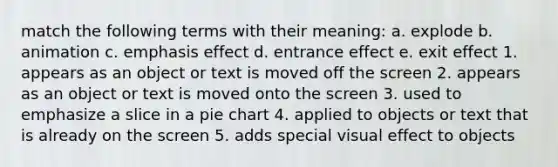 match the following terms with their meaning: a. explode b. animation c. emphasis effect d. entrance effect e. exit effect 1. appears as an object or text is moved off the screen 2. appears as an object or text is moved onto the screen 3. used to emphasize a slice in a pie chart 4. applied to objects or text that is already on the screen 5. adds special visual effect to objects