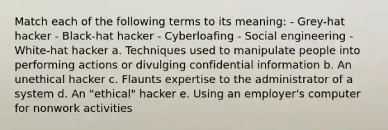 Match each of the following terms to its meaning: - Grey-hat hacker - Black-hat hacker - Cyberloafing - Social engineering - White-hat hacker a. Techniques used to manipulate people into performing actions or divulging confidential information b. An unethical hacker c. Flaunts expertise to the administrator of a system d. An "ethical" hacker e. Using an employer's computer for nonwork activities