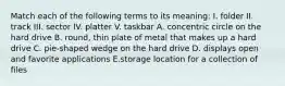 Match each of the following terms to its meaning: I. folder II. track III. sector IV. platter V. taskbar A. concentric circle on the hard drive B. round, thin plate of metal that makes up a hard drive C. pie-shaped wedge on the hard drive D. displays open and favorite applications E.storage location for a collection of files