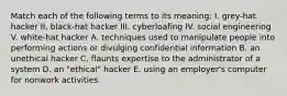 Match each of the following terms to its meaning: I. grey-hat hacker II. black-hat hacker III. cyberloafing IV. social engineering V. white-hat hacker A. techniques used to manipulate people into performing actions or divulging confidential information B. an unethical hacker C. flaunts expertise to the administrator of a system D. an "ethical" hacker E. using an employer's computer for nonwork activities