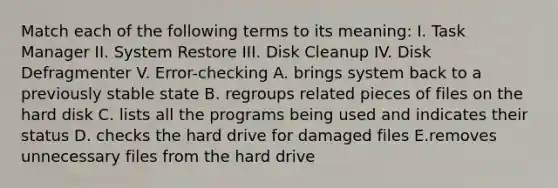 Match each of the following terms to its meaning: I. Task Manager II. System Restore III. Disk Cleanup IV. Disk Defragmenter V. Error-checking A. brings system back to a previously stable state B. regroups related pieces of files on the hard disk C. lists all the programs being used and indicates their status D. checks the hard drive for damaged files E.removes unnecessary files from the hard drive