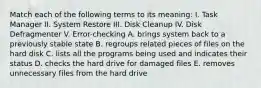 Match each of the following terms to its meaning: I. Task Manager II. System Restore III. Disk Cleanup IV. Disk Defragmenter V. Error-checking A. brings system back to a previously stable state B. regroups related pieces of files on the hard disk C. lists all the programs being used and indicates their status D. checks the hard drive for damaged files E. removes unnecessary files from the hard drive