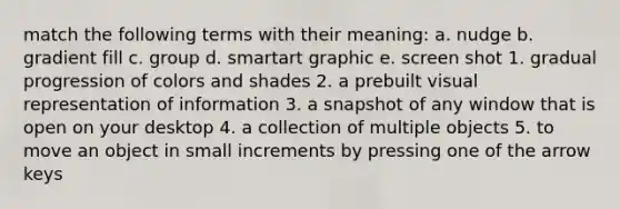 match the following terms with their meaning: a. nudge b. gradient fill c. group d. smartart graphic e. screen shot 1. gradual progression of colors and shades 2. a prebuilt visual representation of information 3. a snapshot of any window that is open on your desktop 4. a collection of multiple objects 5. to move an object in small increments by pressing one of the arrow keys