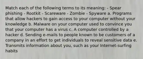 Match each of the following terms to its meaning: - Spear phishing - Rootkit - Scareware - Zombie - Spyware a. Programs that allow hackers to gain access to your computer without your knowledge b. Malware on your computer used to convince you that your computer has a virus c. A computer controlled by a hacker d. Sending e-mails to people known to be customers of a company in an effort to get individuals to reveal sensitive data e. Transmits information about you, such as your Internet-surfing habits