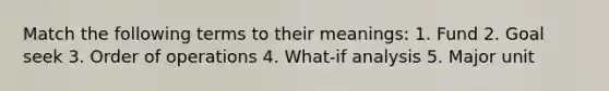 Match the following terms to their meanings: 1. Fund 2. Goal seek 3. Order of operations 4. What-if analysis 5. Major unit