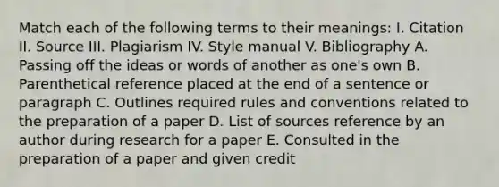 Match each of the following terms to their meanings: I. Citation II. Source III. Plagiarism IV. Style manual V. Bibliography A. Passing off the ideas or words of another as one's own B. Parenthetical reference placed at the end of a sentence or paragraph C. Outlines required rules and conventions related to the preparation of a paper D. List of sources reference by an author during research for a paper E. Consulted in the preparation of a paper and given credit