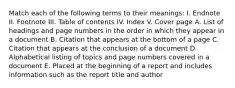 Match each of the following terms to their meanings: I. Endnote II. Footnote III. Table of contents IV. Index V. Cover page A. List of headings and page numbers in the order in which they appear in a document B. Citation that appears at the bottom of a page C. Citation that appears at the conclusion of a document D. Alphabetical listing of topics and page numbers covered in a document E. Placed at the beginning of a report and includes information such as the report title and author