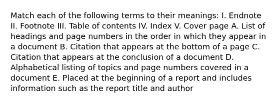 Match each of the following terms to their meanings: I. Endnote II. Footnote III. Table of contents IV. Index V. Cover page A. List of headings and page numbers in the order in which they appear in a document B. Citation that appears at the bottom of a page C. Citation that appears at the conclusion of a document D. Alphabetical listing of topics and page numbers covered in a document E. Placed at the beginning of a report and includes information such as the report title and author