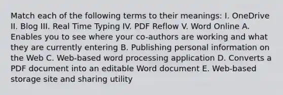 Match each of the following terms to their meanings: I. OneDrive II. Blog III. Real Time Typing IV. PDF Reflow V. Word Online A. Enables you to see where your co-authors are working and what they are currently entering B. Publishing personal information on the Web C. Web-based word processing application D. Converts a PDF document into an editable Word document E. Web-based storage site and sharing utility