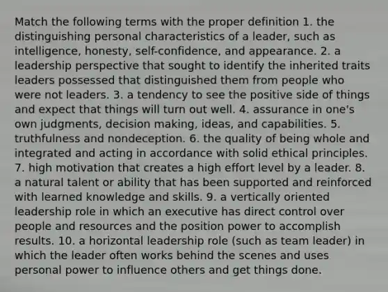 Match the following terms with the proper definition 1. the distinguishing personal characteristics of a leader, such as intelligence, honesty, self-confidence, and appearance. 2. a leadership perspective that sought to identify the inherited traits leaders possessed that distinguished them from people who were not leaders. 3. a tendency to see the positive side of things and expect that things will turn out well. 4. assurance in one's own judgments, <a href='https://www.questionai.com/knowledge/kuI1pP196d-decision-making' class='anchor-knowledge'>decision making</a>, ideas, and capabilities. 5. truthfulness and nondeception. 6. the quality of being whole and integrated and acting in accordance with solid ethical principles. 7. high motivation that creates a high effort level by a leader. 8. a natural talent or ability that has been supported and reinforced with learned knowledge and skills. 9. a vertically oriented leadership role in which an executive has direct control over people and resources and the position power to accomplish results. 10. a horizontal leadership role (such as team leader) in which the leader often works behind the scenes and uses personal power to influence others and get things done.