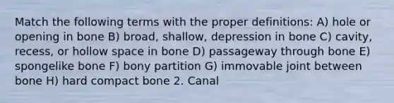 Match the following terms with the proper definitions: A) hole or opening in bone B) broad, shallow, depression in bone C) cavity, recess, or hollow space in bone D) passageway through bone E) spongelike bone F) bony partition G) immovable joint between bone H) hard compact bone 2. Canal