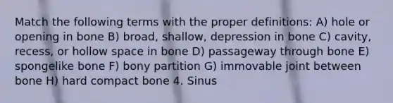 Match the following terms with the proper definitions: A) hole or opening in bone B) broad, shallow, depression in bone C) cavity, recess, or hollow space in bone D) passageway through bone E) spongelike bone F) bony partition G) immovable joint between bone H) hard compact bone 4. Sinus