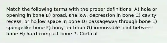 Match the following terms with the proper definitions: A) hole or opening in bone B) broad, shallow, depression in bone C) cavity, recess, or hollow space in bone D) passageway through bone E) spongelike bone F) bony partition G) immovable joint between bone H) hard compact bone 7. Cortical