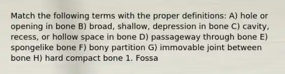 Match the following terms with the proper definitions: A) hole or opening in bone B) broad, shallow, depression in bone C) cavity, recess, or hollow space in bone D) passageway through bone E) spongelike bone F) bony partition G) immovable joint between bone H) hard compact bone 1. Fossa