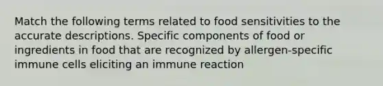 Match the following terms related to food sensitivities to the accurate descriptions. Specific components of food or ingredients in food that are recognized by allergen-specific immune cells eliciting an immune reaction