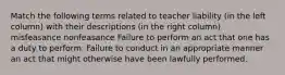 Match the following terms related to teacher liability (in the left column) with their descriptions (in the right column). misfeasance nonfeasance Failure to perform an act that one has a duty to perform. Failure to conduct in an appropriate manner an act that might otherwise have been lawfully performed.