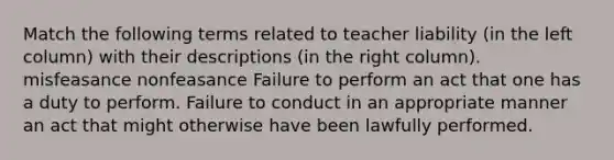 Match the following terms related to teacher liability (in the left column) with their descriptions (in the right column). misfeasance nonfeasance Failure to perform an act that one has a duty to perform. Failure to conduct in an appropriate manner an act that might otherwise have been lawfully performed.