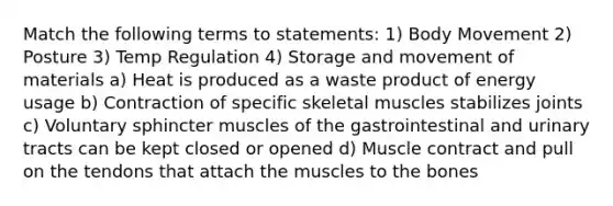 Match the following terms to statements: 1) Body Movement 2) Posture 3) Temp Regulation 4) Storage and movement of materials a) Heat is produced as a waste product of energy usage b) Contraction of specific skeletal muscles stabilizes joints c) Voluntary sphincter muscles of the gastrointestinal and urinary tracts can be kept closed or opened d) Muscle contract and pull on the tendons that attach the muscles to the bones