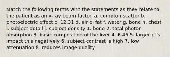 Match the following terms with the statements as they relate to the patient as an x-ray beam factor. a. compton scatter b. photoelectric effect c. 12.31 d. air e. fat f. water g. bone h. chest i. subject detail j. subject density 1. bone 2. total photon absorption 3. basic composition of the liver 4. 6.46 5. larger pt's impact this negatively 6. subject contrast is high 7. low attenuation 8. reduces image quality