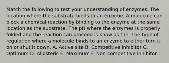 Match the following to test your understanding of enzymes. The location where the substrate binds to an enzyme. A molecule can block a chemical reaction by binding to the enzyme at the same location as the substrate. The pH where the enzymes is properly folded and the reaction can proceed is know as the: The type of regulation where a molecule binds to an enzyme to either turn it on or shut it down. A. Active site B. Competitive inhibitor C. Optimum D. Allosteric E. Maximum F. Non-competitive inhibitor