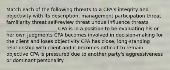 Match each of the following threats to a CPA's integrity and objectivity with its description. management participation threat familiarity threat self-review threat undue influence threats _____________________ CPA is in a position to be evaluating his or her own judgments CPA becomes involved in decision-making for the client and loses objectivity CPA has close, long-standing relationship with client and it becomes difficult to remain objective CPA is pressured due to another party's aggressiveness or dominant personality