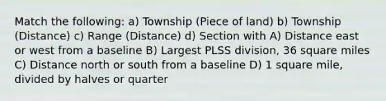 Match the following: a) Township (Piece of land) b) Township (Distance) c) Range (Distance) d) Section with A) Distance east or west from a baseline B) Largest PLSS division, 36 square miles C) Distance north or south from a baseline D) 1 square mile, divided by halves or quarter