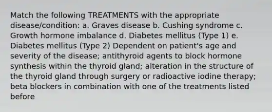 Match the following TREATMENTS with the appropriate disease/condition: a. Graves disease b. Cushing syndrome c. Growth hormone imbalance d. Diabetes mellitus (Type 1) e. Diabetes mellitus (Type 2) Dependent on patient's age and severity of the disease; antithyroid agents to block hormone synthesis within the thyroid gland; alteration in the structure of the thyroid gland through surgery or radioactive iodine therapy; beta blockers in combination with one of the treatments listed before