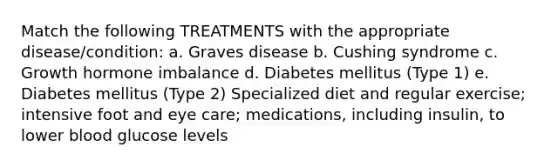 Match the following TREATMENTS with the appropriate disease/condition: a. Graves disease b. Cushing syndrome c. Growth hormone imbalance d. Diabetes mellitus (Type 1) e. Diabetes mellitus (Type 2) Specialized diet and regular exercise; intensive foot and eye care; medications, including insulin, to lower blood glucose levels